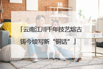 云南江川千年技艺熔古铸今续写新“铜话”