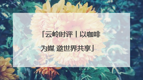云岭时评丨以咖啡为媒 邀世界共享