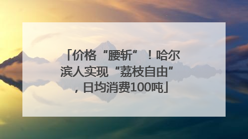 价格“腰斩”！哈尔滨人实现“荔枝自由”，日均消费100吨