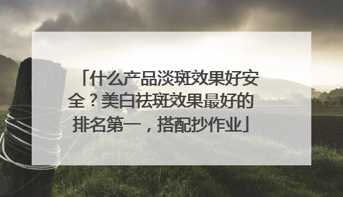 什么产品淡斑效果好安全？美白祛斑效果最好的排名第一，搭配抄作业