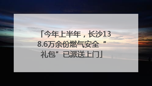 今年上半年，长沙138.6万余份燃气安全“礼包”已派送上门