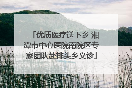 优质医疗送下乡 湘潭市中心医院南院区专家团队赴排头乡义诊
