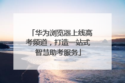 华为浏览器上线高考频道，打造一站式智慧助考服务