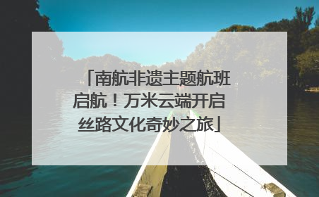 南航非遗主题航班启航！万米云端开启丝路文化奇妙之旅