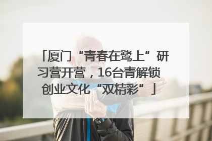 厦门“青春在鹭上”研习营开营，16台青解锁创业文化“双精彩”