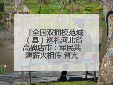全国双拥模范城（县）巡礼河北省高碑店市：军民共建薪火相传 督亢大地鱼水情深