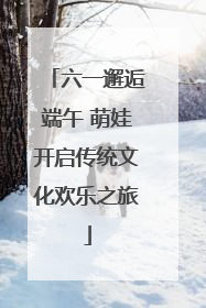 六一邂逅端午 萌娃开启传统文化欢乐之旅