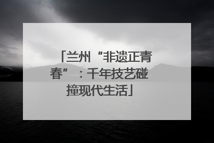 兰州“非遗正青春”：千年技艺碰撞现代生活