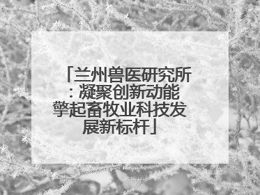兰州兽医研究所：凝聚创新动能 擎起畜牧业科技发展新标杆