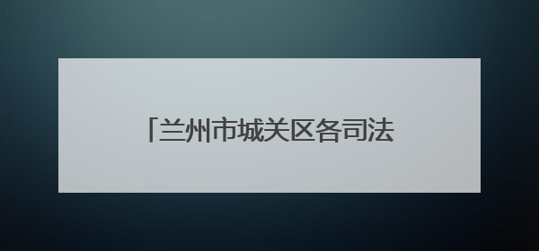 兰州市城关区各司法所普法宣传双管齐下 法治精神润民心