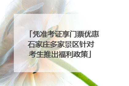 凭准考证享门票优惠 石家庄多家景区针对考生推出福利政策