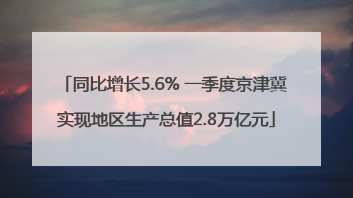 同比增长5.6% 一季度京津冀实现地区生产总值2.8万亿元