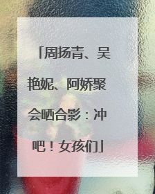周扬青、吴艳妮、阿娇聚会晒合影：冲吧！女孩们