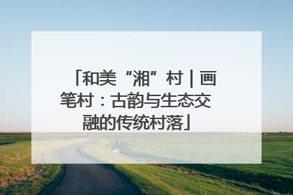 和美“湘”村｜画笔村：古韵与生态交融的传统村落