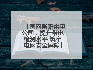 国网衡阳供电公司：提升带电检测水平 筑牢电网安全屏障
