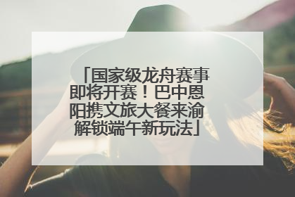 国家级龙舟赛事即将开赛！巴中恩阳携文旅大餐来渝解锁端午新玩法