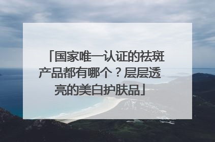 国家唯一认证的祛斑产品都有哪个？层层透亮的美白护肤品