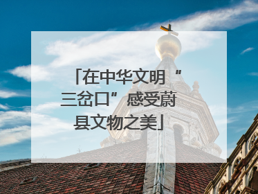 在中华文明“三岔口”感受蔚县文物之美