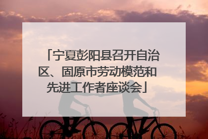 宁夏彭阳县召开自治区、固原市劳动模范和先进工作者座谈会