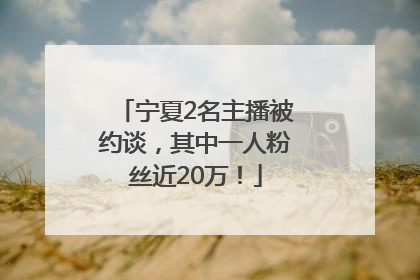 宁夏2名主播被约谈，其中一人粉丝近20万！