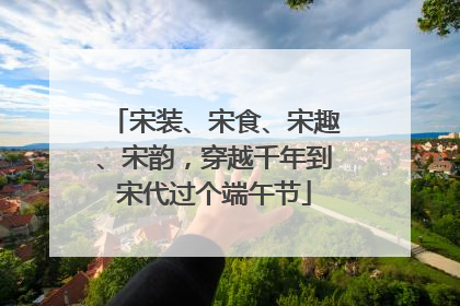 宋装、宋食、宋趣、宋韵，穿越千年到宋代过个端午节