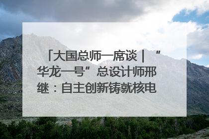 大国总师一席谈｜“华龙一号”总设计师邢继：自主创新铸就核电“国家名片”