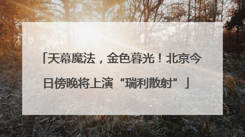 天幕魔法，金色暮光！北京今日傍晚将上演“瑞利散射”
