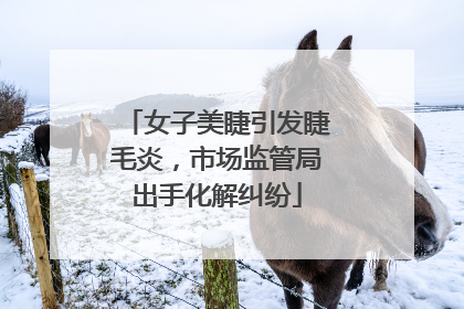 女子美睫引发睫毛炎，市场监管局出手化解纠纷