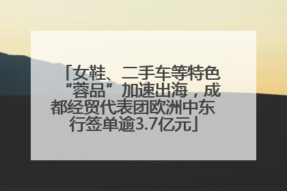 女鞋、二手车等特色“蓉品”加速出海，成都经贸代表团欧洲中东行签单逾3.7亿元