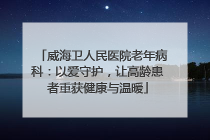 威海卫人民医院老年病科：以爱守护，让高龄患者重获健康与温暖