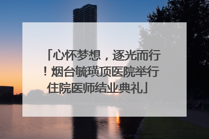心怀梦想，逐光而行！烟台毓璜顶医院举行住院医师结业典礼