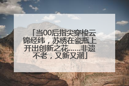 当00后指尖穿梭云锦经纬，苏绣在瓷瓶上开出创新之花……非遗不老，又新又潮