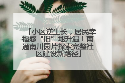 小区逆生长，居民幸福感“旧”地升温！南通南川园片探索完整社区建设新路径