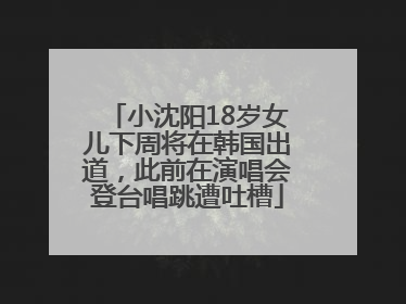 小沈阳18岁女儿下周将在韩国出道，此前在演唱会登台唱跳遭吐槽