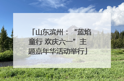 山东滨州：“蓝焰童行 欢庆六一”主题嘉年华活动举行