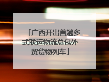 广西开出首趟多式联运物流总包外贸货物列车