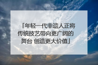 年轻一代非遗人正将传统技艺带向更广阔的舞台 创造更大价值