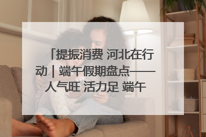 提振消费 河北在行动｜端午假期盘点——人气旺 活力足 端午经济“热浪”迭起