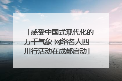 感受中国式现代化的万千气象 网络名人四川行活动在成都启动