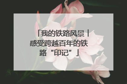 我的铁路风景︱感受跨越百年的铁路“印记”