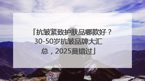 抗皱紧致护肤品哪款好？30-50岁抗皱品牌大汇总，2025莫错过