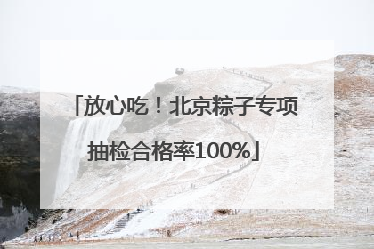 放心吃！北京粽子专项抽检合格率100%