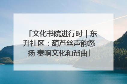 文化书院进行时｜东升社区：葫芦丝声韵悠扬 奏响文化和谐曲