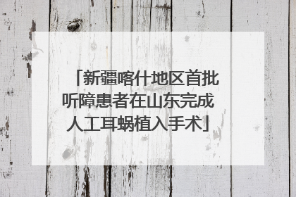 新疆喀什地区首批听障患者在山东完成人工耳蜗植入手术