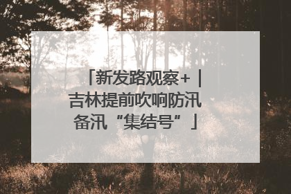 新发路观察+｜吉林提前吹响防汛备汛“集结号”