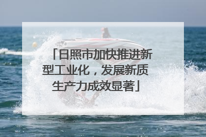 日照市加快推进新型工业化，发展新质生产力成效显著