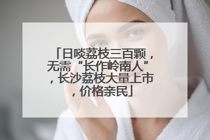 日啖荔枝三百颗，无需“长作岭南人”，长沙荔枝大量上市，价格亲民