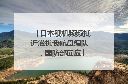 日本舰机频频抵近滋扰我航母编队，国防部回应