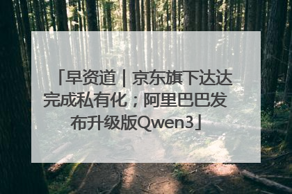 早资道｜京东旗下达达完成私有化；阿里巴巴发布升级版Qwen3