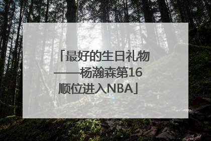 最好的生日礼物——杨瀚森第16顺位进入NBA